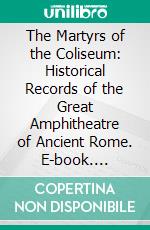 The Martyrs of the Coliseum: Historical Records of the Great Amphitheatre of Ancient Rome. E-book. Formato PDF ebook
