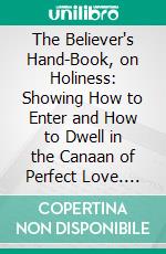 The Believer's Hand-Book, on Holiness: Showing How to Enter and How to Dwell in the Canaan of Perfect Love. E-book. Formato PDF ebook