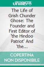 The Life of Grish Chunder Ghose: The Founder and First Editor of "the Hindoo Patriot" And "the Bengalee". E-book. Formato PDF ebook