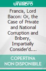 Francis, Lord Bacon: Or, the Case of Private and National Corruption and Bribery, Impartially Consider'd. E-book. Formato PDF ebook di True