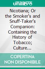 Nicotiana; Or the Smoker's and Snuff-Taker's Companion: Containing the History of Tobacco; Culture Medical Qualities and the Laws Relative to Its Importation and Manufacture. E-book. Formato PDF ebook