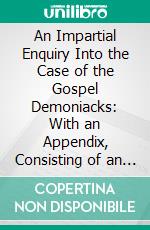 An Impartial Enquiry Into the Case of the Gospel Demoniacks: With an Appendix, Consisting of an Essay on Scripture Demonology. E-book. Formato PDF