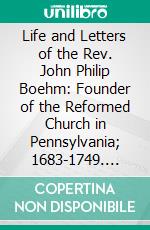 Life and Letters of the Rev. John Philip Boehm: Founder of the Reformed Church in Pennsylvania; 1683-1749. E-book. Formato PDF