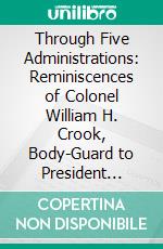 Through Five Administrations: Reminiscences of Colonel William H. Crook, Body-Guard to President Lincoln. E-book. Formato PDF ebook