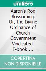 Aaron's Rod Blossoming: Or, the Divine Ordinance of Church Government Vindicated. E-book. Formato PDF ebook