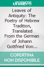 Leaves of Antiquity: The Poetry of Hebrew Tradition, Translated From the German of Johann Gottfried Von Herder. E-book. Formato PDF ebook