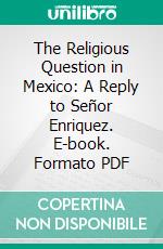 The Religious Question in Mexico: A Reply to Señor Enriquez. E-book. Formato PDF ebook di Francis C. Kelley