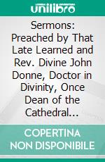 Sermons: Preached by That Late Learned and Rev. Divine John Donne, Doctor in Divinity, Once Dean of the Cathedral Church of Saint Paul's. E-book. Formato PDF ebook di John Donne