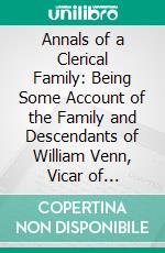 Annals of a Clerical Family: Being Some Account of the Family and Descendants of William Venn, Vicar of Otterton, Devon, 1600-1621. E-book. Formato PDF ebook