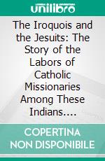 The Iroquois and the Jesuits: The Story of the Labors of Catholic Missionaries Among These Indians. E-book. Formato PDF ebook di Thomas Donohoe