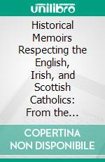 Historical Memoirs Respecting the English, Irish, and Scottish Catholics: From the Reformation to the Present Time. E-book. Formato PDF ebook