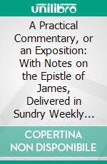 A Practical Commentary, or an Exposition: With Notes on the Epistle of James, Delivered in Sundry Weekly Lectures at Stoke-Newington in Middlesex, Near London. E-book. Formato PDF