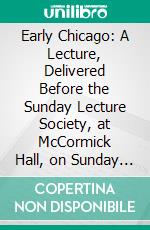 Early Chicago: A Lecture, Delivered Before the Sunday Lecture Society, at McCormick Hall, on Sunday Afternoon, May 7th, 1876. E-book. Formato PDF ebook di John Wentworth