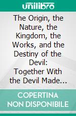 The Origin, the Nature, the Kingdom, the Works, and the Destiny of the Devil: Together With the Devil Made God's Agent. E-book. Formato PDF ebook