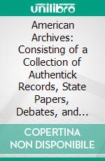 American Archives: Consisting of a Collection of Authentick Records, State Papers, Debates, and Letters and Other Notices of Publick Affairs. E-book. Formato PDF ebook di Peter Force