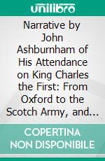 Narrative by John Ashburnham of His Attendance on King Charles the First: From Oxford to the Scotch Army, and From Hampton-Court to the Isle of Wight: Never Before Printed. E-book. Formato PDF ebook di John Ashburnham