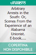Arbitrary Arrests in the South: Or, Scenes From the Experience of an Alabama Unionist. E-book. Formato PDF ebook