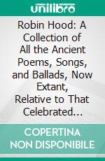 Robin Hood: A Collection of All the Ancient Poems, Songs, and Ballads, Now Extant, Relative to That Celebrated English Outlaw; To Which Are Prefixed Historical Anecdotes of His Life. E-book. Formato PDF