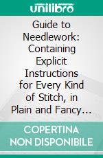 Guide to Needlework: Containing Explicit Instructions for Every Kind of Stitch, in Plain and Fancy Needlework. E-book. Formato PDF ebook