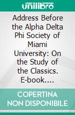 Address Before the Alpha Delta Phi Society of Miami University: On the Study of the Classics. E-book. Formato PDF