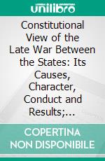 Constitutional View of the Late War Between the States: Its Causes, Character, Conduct and Results; Presented in a Series of Colloquies at Liberty Hall. E-book. Formato PDF ebook di Alexander H. Stephens