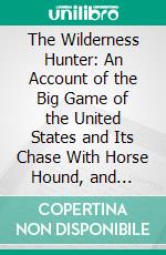 The Wilderness Hunter: An Account of the Big Game of the United States and Its Chase With Horse Hound, and Riffle. E-book. Formato PDF ebook di Theodore Roosevelt