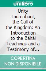 Unity Triumphant, the Call of the Kingdom: An Introduction to the Báhái Teachings and a Testimony of Faith in the Revelation of Bahá'u'lláh. E-book. Formato PDF ebook