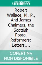 Robert Wallace, M. P., And James Chalmers, the Scottish Postal Reformers: Letters, Recent Press Articles, and Recognitions at Home and Abroad. E-book. Formato PDF ebook di Patrick Chalmers