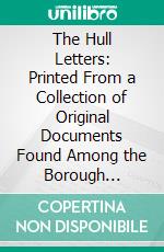 The Hull Letters: Printed From a Collection of Original Documents Found Among the Borough Archives in the Town Hall, Hull, 1884, During the Progress of the Work of Indexing. E-book. Formato PDF ebook di Hull