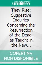 They Rise: Suggestive Inquiries Concerning the Resurrection of the Dead, as Taught in the New Testament. E-book. Formato PDF ebook