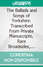 The Ballads and Songs of Yorkshire: Transcribed From Private Manuscripts, Rare Broadsides, and Scarce Publications; With Notes and a Glossary. E-book. Formato PDF ebook