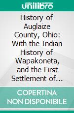 History of Auglaize County, Ohio: With the Indian History of Wapakoneta, and the First Settlement of the County. E-book. Formato PDF ebook