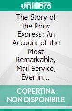 The Story of the Pony Express: An Account of the Most Remarkable, Mail Service, Ever in Existence, and Its Place in History. E-book. Formato PDF ebook di Glenn D. Bradley