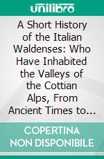 A Short History of the Italian Waldenses: Who Have Inhabited the Valleys of the Cottian Alps, From Ancient Times to the Present. E-book. Formato PDF ebook