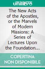 The New Acts of the Apostles, or the Marvels of Modern Missions: A Series of Lectures Upon the Foundation of the 'Duff Missionary Lectureship'. E-book. Formato PDF ebook