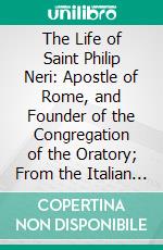 The Life of Saint Philip Neri: Apostle of Rome, and Founder of the Congregation of the Oratory; From the Italian of Father Bacci of the Roman Oratory. E-book. Formato PDF