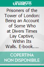 Prisoners of the Tower of London: Being an Account of Some Who at Divers Times Lay Captive, Within Its Walls. E-book. Formato PDF