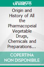 Origin and History of All the Pharmacopeial Vegetable Drugs, Chemicals and Preparations With Bibliography. E-book. Formato PDF ebook