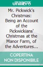 Mr. Pickwick's Christmas: Being an Account of the Pickwickians' Christmas at the Manor Farm, of the Adventures There; The Tale of the Goblin Who Stole a Sexton, and of the Famous Sports on the Ice. E-book. Formato PDF ebook