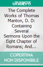 The Complete Works of Thomas Manton, D. D: Containing Several Sermons Upon the Eight Chapter of Romans; And Sermons Upon 2 Corinthians V. E-book. Formato PDF ebook di Thomas Manton