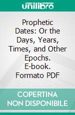 Prophetic Dates: Or the Days, Years, Times, and Other Epochs. E-book. Formato PDF ebook