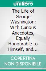 The Life of George Washington: With Curious Anecdotes, Equally Honourable to Himself, and Exemplary to His Young Countrymen. E-book. Formato PDF ebook