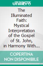 The Illuminated Faith: Mystical Interpretation of the Gospel of St. John, in Harmony With Higher Soul Culture and in Accordance With the New Revelation. E-book. Formato PDF ebook