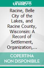 Racine, Belle City of the Lakes, and Racine County, Wisconsin: A Record of Settlement, Organization, Progress and Achievement. E-book. Formato PDF ebook