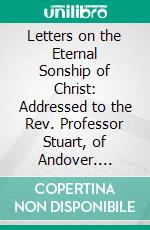 Letters on the Eternal Sonship of Christ: Addressed to the Rev. Professor Stuart, of Andover. E-book. Formato PDF