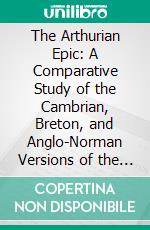 The Arthurian Epic: A Comparative Study of the Cambrian, Breton, and Anglo-Norman Versions of the Story and Tennyson's Idylls of the King. E-book. Formato PDF ebook