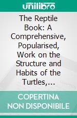 The Reptile Book: A Comprehensive, Popularised, Work on the Structure and Habits of the Turtles, Tortoises, Crocodilians, Lizards and Snakes, Which Inhabit the United, States and Northern Mexico. E-book. Formato PDF ebook