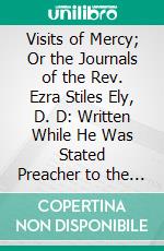 Visits of Mercy; Or the Journals of the Rev. Ezra Stiles Ely, D. D: Written While He Was Stated Preacher to the Hospital and Alms-House, in the City of New York. E-book. Formato PDF