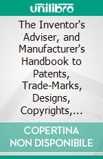 The Inventor's Adviser, and Manufacturer's Handbook to Patents, Trade-Marks, Designs, Copyrights, Prints and Labels. E-book. Formato PDF