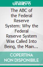 The ABC of the Federal Reserve System: Why the Federal Reserve System Was Called Into Being, the Main Features of Its Organization, and How It Works. E-book. Formato PDF